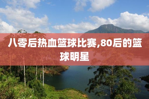 八零后热血篮球比赛,80后的篮球明星
