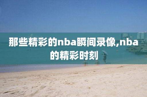 那些精彩的nba瞬间录像,nba的精彩时刻