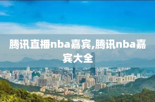 腾讯直播nba嘉宾,腾讯nba嘉宾大全