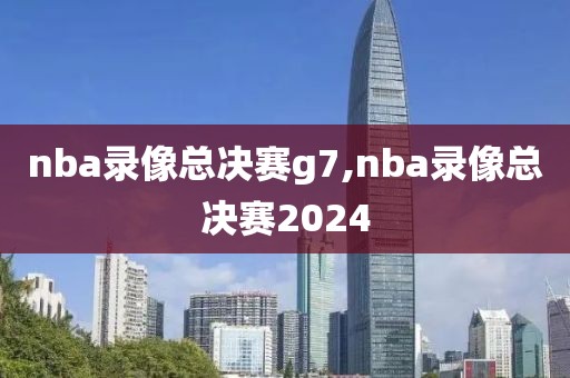 nba录像总决赛g7,nba录像总决赛2024