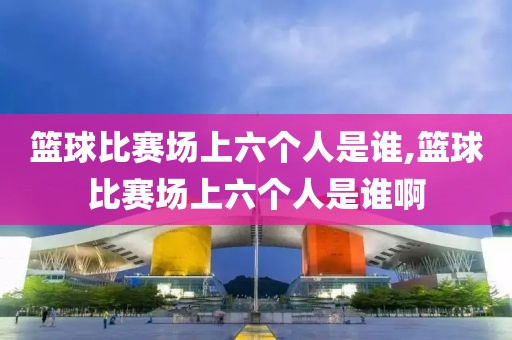 篮球比赛场上六个人是谁,篮球比赛场上六个人是谁啊