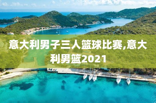 意大利男子三人篮球比赛,意大利男篮2021