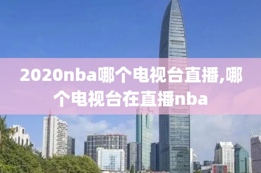 2020nba哪个电视台直播,哪个电视台在直播nba