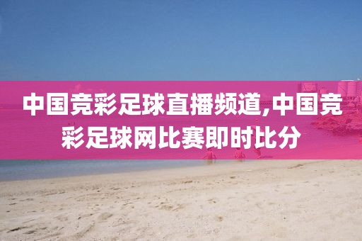 中国竞彩足球直播频道,中国竞彩足球网比赛即时比分
