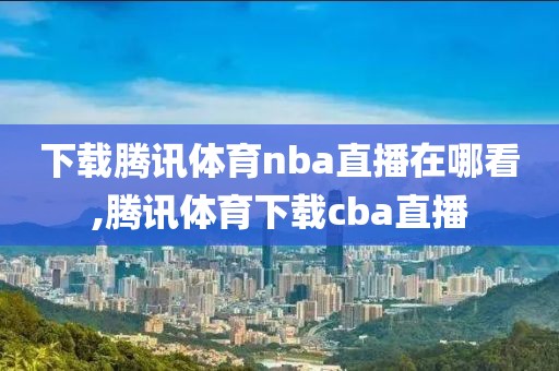 下载腾讯体育nba直播在哪看,腾讯体育下载cba直播