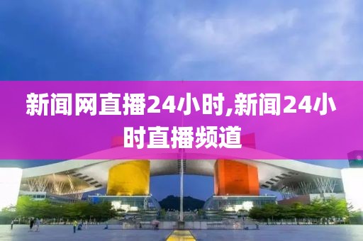 新闻网直播24小时,新闻24小时直播频道