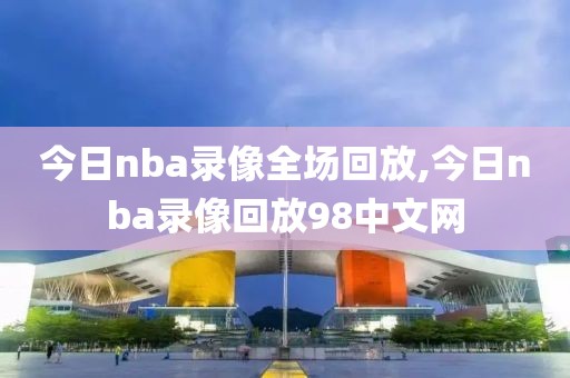 今日nba录像全场回放,今日nba录像回放98中文网