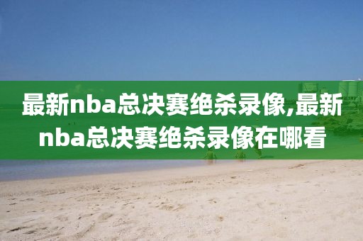 最新nba总决赛绝杀录像,最新nba总决赛绝杀录像在哪看