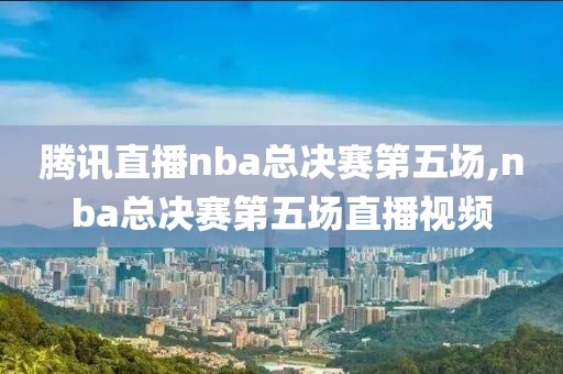 腾讯直播nba总决赛第五场,nba总决赛第五场直播视频