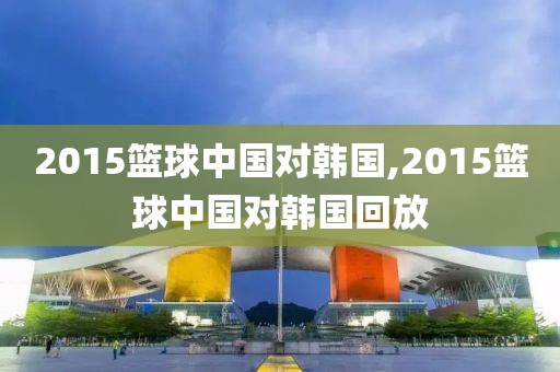 2015篮球中国对韩国,2015篮球中国对韩国回放