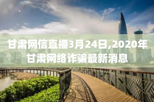 甘肃网信直播3月24日,2020年甘肃网络诈骗最新消息