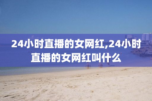 24小时直播的女网红,24小时直播的女网红叫什么