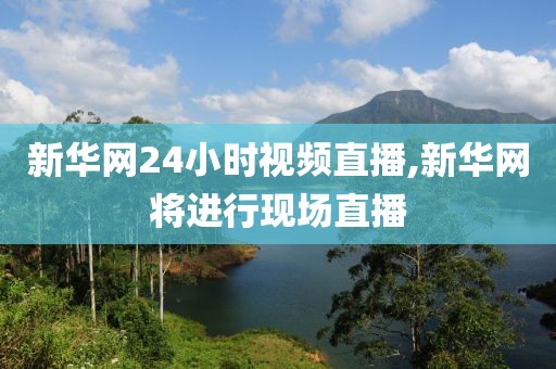 新华网24小时视频直播,新华网将进行现场直播