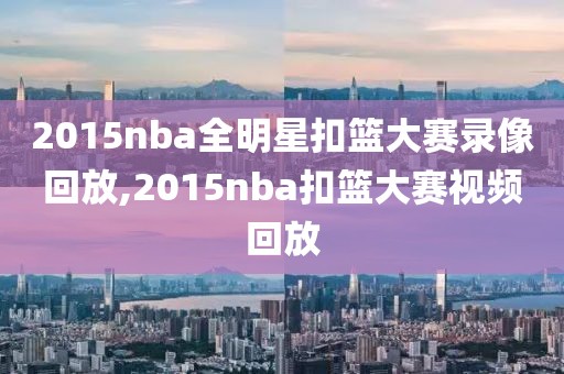 2015nba全明星扣篮大赛录像回放,2015nba扣篮大赛视频回放