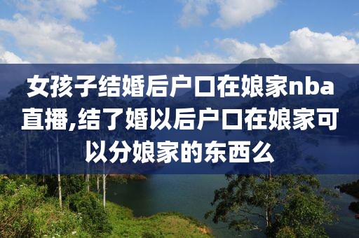 女孩子结婚后户口在娘家nba直播,结了婚以后户口在娘家可以分娘家的东西么