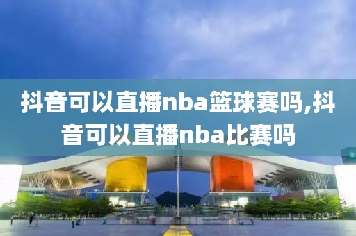 抖音可以直播nba篮球赛吗,抖音可以直播nba比赛吗