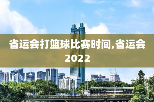 省运会打篮球比赛时间,省运会2022