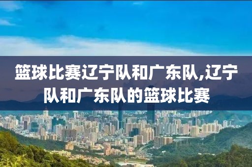 篮球比赛辽宁队和广东队,辽宁队和广东队的篮球比赛