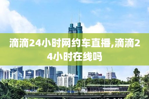 滴滴24小时网约车直播,滴滴24小时在线吗