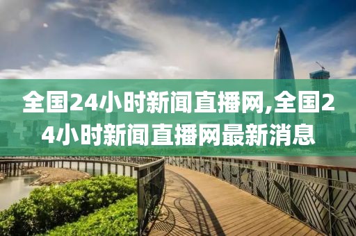 全国24小时新闻直播网,全国24小时新闻直播网最新消息