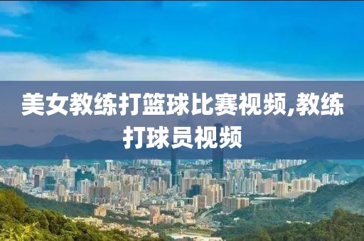美女教练打篮球比赛视频,教练打球员视频