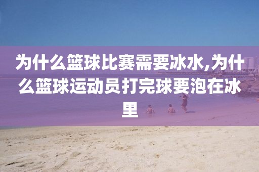 为什么篮球比赛需要冰水,为什么篮球运动员打完球要泡在冰里