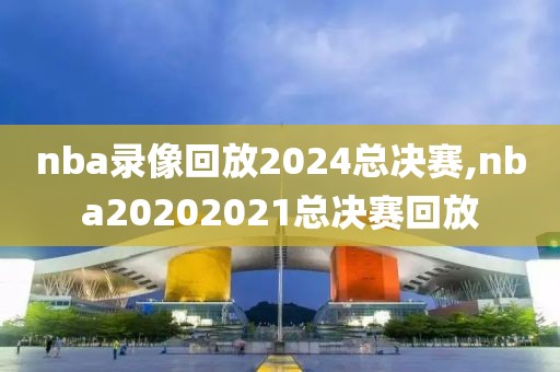 nba录像回放2024总决赛,nba20202021总决赛回放