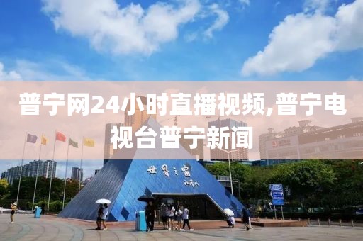 普宁网24小时直播视频,普宁电视台普宁新闻