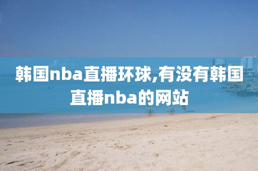 韩国nba直播环球,有没有韩国直播nba的网站