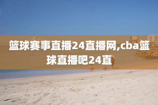 篮球赛事直播24直播网,cba篮球直播吧24直