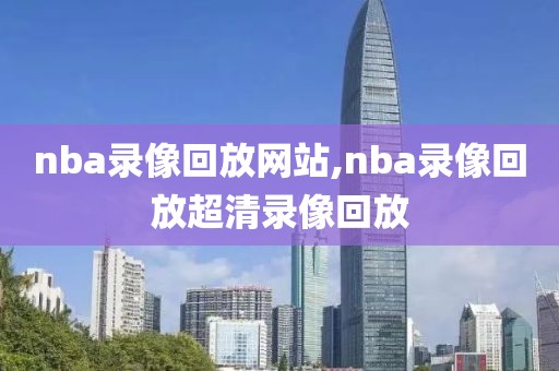 nba录像回放网站,nba录像回放超清录像回放