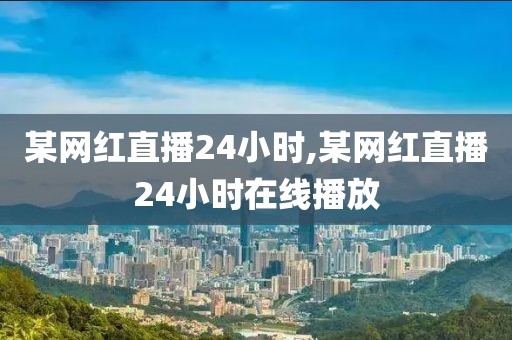 某网红直播24小时,某网红直播24小时在线播放