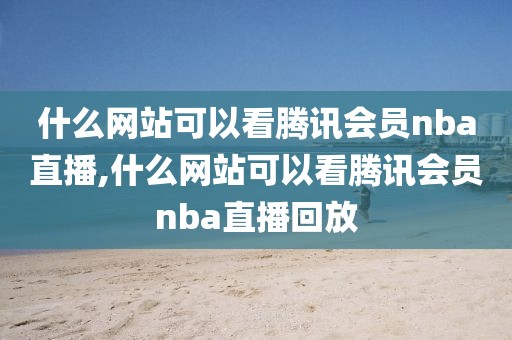 什么网站可以看腾讯会员nba直播,什么网站可以看腾讯会员nba直播回放