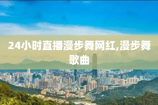 24小时直播漫步舞网红,漫步舞歌曲