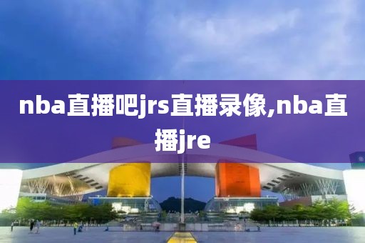 nba直播吧jrs直播录像,nba直播jre