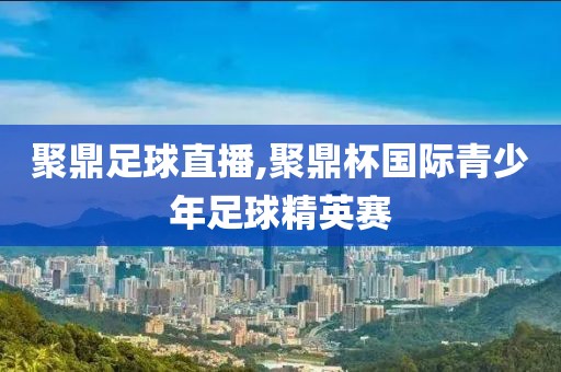 聚鼎足球直播,聚鼎杯国际青少年足球精英赛
