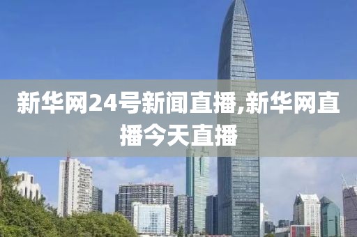 新华网24号新闻直播,新华网直播今天直播