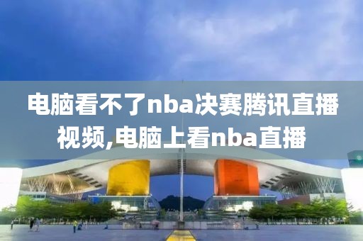 电脑看不了nba决赛腾讯直播视频,电脑上看nba直播