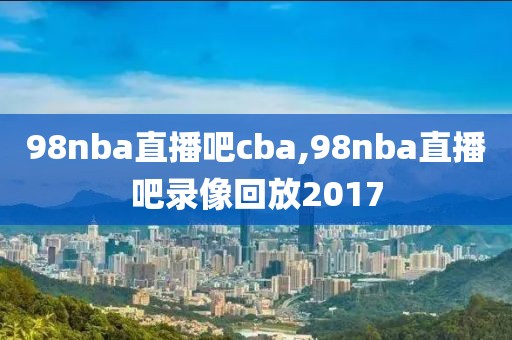 98nba直播吧cba,98nba直播吧录像回放2017