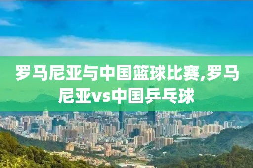 罗马尼亚与中国篮球比赛,罗马尼亚vs中国乒乓球