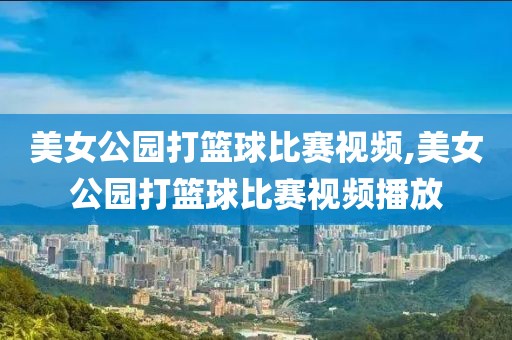美女公园打篮球比赛视频,美女公园打篮球比赛视频播放