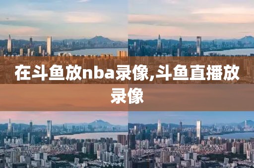 在斗鱼放nba录像,斗鱼直播放录像