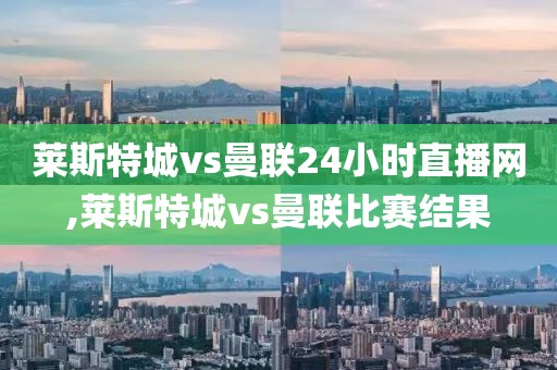 莱斯特城vs曼联24小时直播网,莱斯特城vs曼联比赛结果