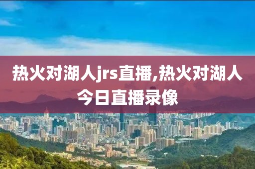 热火对湖人jrs直播,热火对湖人今日直播录像