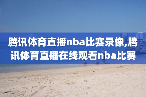 腾讯体育直播nba比赛录像,腾讯体育直播在线观看nba比赛