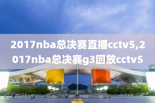 2017nba总决赛直播cctv5,2017nba总决赛g3回放cctv5