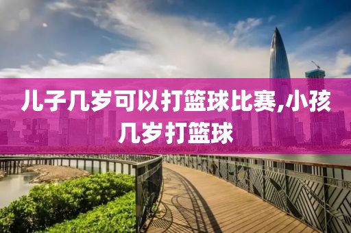 儿子几岁可以打篮球比赛,小孩几岁打篮球