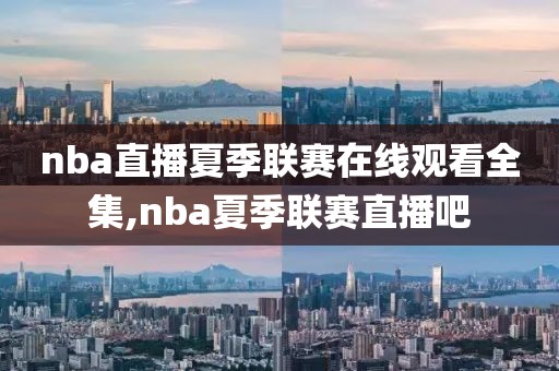 nba直播夏季联赛在线观看全集,nba夏季联赛直播吧