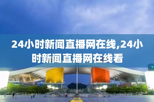 24小时新闻直播网在线,24小时新闻直播网在线看