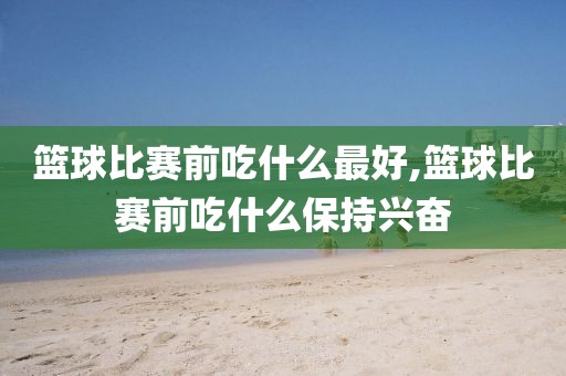 篮球比赛前吃什么最好,篮球比赛前吃什么保持兴奋